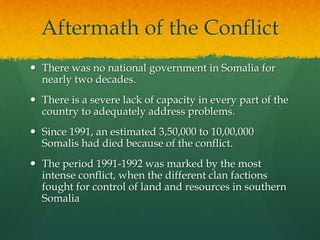 Aftermath of the Conflict
 There was no national government in Somalia for
nearly two decades.
 There is a severe lack of capacity in every part of the
country to adequately address problems.
 Since 1991, an estimated 3,50,000 to 10,00,000
Somalis had died because of the conflict.
 The period 1991-1992 was marked by the most
intense conflict, when the different clan factions
fought for control of land and resources in southern
Somalia
 