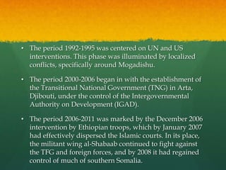 • The period 1992-1995 was centered on UN and US
interventions. This phase was illuminated by localized
conflicts, specifically around Mogadishu.
• The period 2000-2006 began in with the establishment of
the Transitional National Government (TNG) in Arta,
Djibouti, under the control of the Intergovernmental
Authority on Development (IGAD).
• The period 2006-2011 was marked by the December 2006
intervention by Ethiopian troops, which by January 2007
had effectively dispersed the Islamic courts. In its place,
the militant wing al-Shabaab continued to fight against
the TFG and foreign forces, and by 2008 it had regained
control of much of southern Somalia.
 