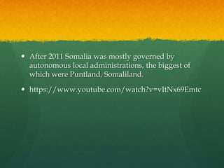  After 2011 Somalia was mostly governed by
autonomous local administrations, the biggest of
which were Puntland, Somaliland.
 https://www.youtube.com/watch?v=vItNx69Emtc
 