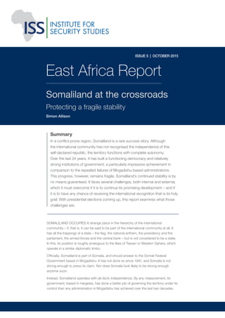 ISSUE 5 | OCTOBER 2015
SOMALILAND OCCUPIES A strange place in the hierarchy of the international
community – if, that is, it can be said to be part of the international community at all. It
has all the trappings of a state – the ﬂag, the national anthem, the presidency and the
parliament, the armed forces and the central bank – but is not considered to be a state.
In this, its position is roughly analogous to the likes of Taiwan or Western Sahara, which
operate in a similar diplomatic limbo.
Ofﬁcially, Somaliland is part of Somalia, and should answer to the Somali Federal
Government based in Mogadishu. It has not done so since 1991, and Somalia is not
strong enough to press its claim. Nor does Somalia look likely to be strong enough
anytime soon.
Instead, Somaliland operates with de facto independence. By any measurement, its
government, based in Hargeisa, has done a better job of governing the territory under its
control than any administration in Mogadishu has achieved over the last two decades.
East Africa Report
Somaliland at the crossroads
Protecting a fragile stability
Simon Allison
Summary
In a conﬂict-prone region, Somaliland is a rare success story. Although
the international community has not recognised the independence of this
self-declared republic, the territory functions with complete autonomy.
Over the last 24 years, it has built a functioning democracy and relatively
strong institutions of government; a particularly impressive achievement in
comparison to the repeated failures of Mogadishu-based administrations.
This progress, however, remains fragile. Somaliland’s continued stability is by
no means guaranteed. It faces several challenges, both internal and external,
which it must overcome if it is to continue its promising development – and if
it is to have any chance of receiving the international recognition that is its holy
grail. With presidential elections coming up, this report examines what those
challenges are.
 