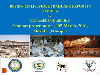 11/03/20161
REVIEW ON LIVESTOCKTRADE AND EXPORT IN
SOMALIA
BY
MOHAMED SAID ABDULLE
Seminar presentation , 10th March ,2016 ,
Mekelle ,Ethiopia
 