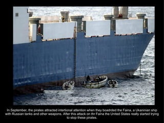 In September, the pirates attracted intertional attention when they boadrded the Faina, a Ukaninian ship with Russian tanks and other weapons. After this attack on thr Faina the United States really started trying to stop these pirates. 