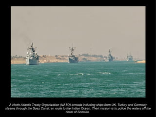 A North Atlantic Treaty Organization (NATO) armada including ships from UK, Turkey and Germany steams through the Suez Canal, en route to the Indian Ocean. Theri mission is to police the waters off the coast of Somalia.  