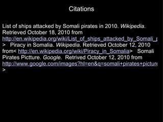Citations List of ships attacked by Somali pirates in 2010.  Wikipedia.  Retrieved October 18, 2010 from  http://en.wikipedia.org/wiki/List_of_ships_attacked_by_Somali_pirates_in_2010 >     Piracy in Somalia.  Wikipedia.  Retrieved October 12, 2010 from<  http://en.wikipedia.org/wiki/Piracy_in_Somalia >     Somali Pirates Pictture.  Google.   Retrived October 12, 2010 from  http://www.google.com/images?hl=en&q=somali+pirates+picture&wrapid=tlif12874640062231&um=1&ie=UTF-8&source=univ&ei=TiS9TIvIFI6qsAPwhqWWDQ&sa=X&oi=image_result_group&ct=title&resnum= >    