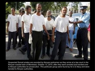 Suspected Somali pirates are escorted by Kenyan policemen as they arrive at a law court in the Kenyan coastal town of Mombasa, October 13, 2010, after they were arrested and handed over to Kenyan authorities for prosecution. This particular group were found by he U.S Navy and were handed to Kenyen authorities. 