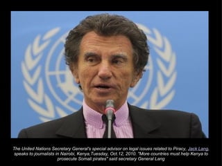 The United Nations Secretary General's special advisor on legal issues related to Piracy,  Jack Lang , speaks to journalists in Nairobi, Kenya,Tuesday, Oct.12, 2010. "More countries must help Kenya to prosecute Somali pirates" said secretary General Lang 