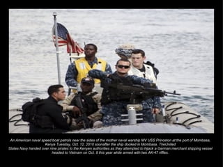 An American naval speed boat patrols near the sides of the mother naval warship MV USS Princeton at the port of Mombasa, Kenya Tuesday, Oct. 12, 2010 soonafter the ship docked in Mombasa. TheUnited States Navy handed over nine pirates to the Kenyen authorities as they attempted to hijack a German merchant shipping vessel headed to Vietnam on Oct. 8 this year while armed with two AK-47 riffles. 