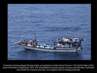 A handout showing alleged Somali pirates surrendering to Indian Naval Forces in The Gulf of Aden off the coast of Somalia in September 2010. The UnitedNations special advisor on piracy said Monday "authorities must tackle the menace seriously," but stopped short of making proposals. 