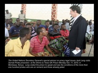 The United Nations Secretary General's special advisor on piracy legal issues Jack Lang visits Somali Pirate prisioniers  at the Shimo la Tewa GK Prison Monday Oct. 11, 2010, in Mombasa, Kenya.  Lang visited the prison to speak and see the conditions of the more than one hundred pirates who are on remand and those already jailed. 
