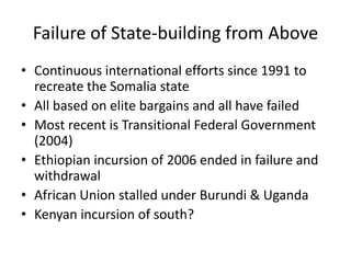 Failure of State-building from Above
• Continuous international efforts since 1991 to
  recreate the Somalia state
• All based on elite bargains and all have failed
• Most recent is Transitional Federal Government
  (2004)
• Ethiopian incursion of 2006 ended in failure and
  withdrawal
• African Union stalled under Burundi & Uganda
• Kenyan incursion of south?
 