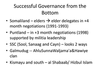 Successful Governance from the
                Bottom
• Somaliland – elders  elder delegates in +4
  month negotiations (1991-1993)
• Puntland – in +3 month negotiations (1998)
  supported by militia leadership
• SSC (Sool, Sanaag and Cayn) – looks 2 ways
• Galmudug -- AhluSunnaWaljama'a&Hawiye
  clan
• Kismayu and south – al Shabaab/ Hizbul Islam
 