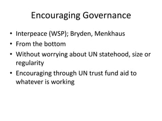 Encouraging Governance
• Interpeace (WSP); Bryden, Menkhaus
• From the bottom
• Without worrying about UN statehood, size or
  regularity
• Encouraging through UN trust fund aid to
  whatever is working
 