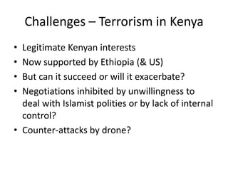Challenges – Terrorism in Kenya
• Legitimate Kenyan interests
• Now supported by Ethiopia (& US)
• But can it succeed or will it exacerbate?
• Negotiations inhibited by unwillingness to
  deal with Islamist polities or by lack of internal
  control?
• Counter-attacks by drone?
 