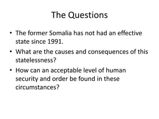 The Questions
• The former Somalia has not had an effective
  state since 1991.
• What are the causes and consequences of this
  statelessness?
• How can an acceptable level of human
  security and order be found in these
  circumstances?
 