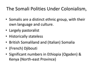 The Somali Polities Under Colonialism,
• Somalis are a distinct ethnic group, with their
  own language and culture.
• Largely pastoralist
• Historically stateless
• British Somaliland and (Italian) Somalia
• (French) Djibouti
• Significant numbers in Ethiopia (Ogaden) &
  Kenya (North-east Province)
 