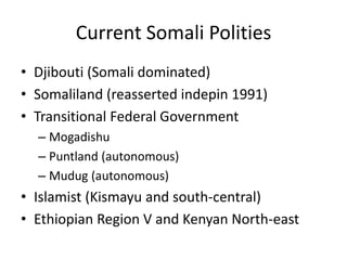 Current Somali Polities
• Djibouti (Somali dominated)
• Somaliland (reasserted indepin 1991)
• Transitional Federal Government
  – Mogadishu
  – Puntland (autonomous)
  – Mudug (autonomous)
• Islamist (Kismayu and south-central)
• Ethiopian Region V and Kenyan North-east
 