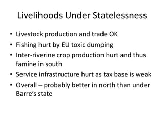 Livelihoods Under Statelessness
• Livestock production and trade OK
• Fishing hurt by EU toxic dumping
• Inter-riverine crop production hurt and thus
  famine in south
• Service infrastructure hurt as tax base is weak
• Overall – probably better in north than under
  Barre’s state
 