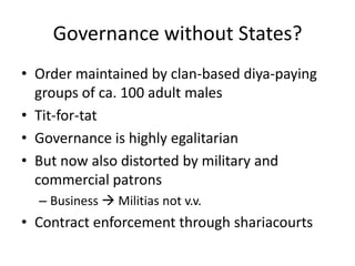 Governance without States?
• Order maintained by clan-based diya-paying
  groups of ca. 100 adult males
• Tit-for-tat
• Governance is highly egalitarian
• But now also distorted by military and
  commercial patrons
  – Business  Militias not v.v.
• Contract enforcement through shariacourts
 