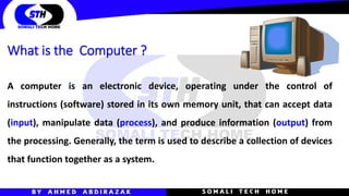 A computer is an electronic device, operating under the control of
instructions (software) stored in its own memory unit, that can accept data
(input), manipulate data (process), and produce information (output) from
the processing. Generally, the term is used to describe a collection of devices
that function together as a system.
What is the Computer ?
 