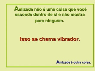 A mizade não é uma coisa que você esconde dentro de si e não mostra  para ninguém.   A mizade é outra coisa. Isso se chama vibrador. 