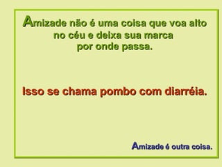 A mizade não é uma coisa que voa alto no céu e deixa sua marca  por onde passa. A mizade é outra coisa. Isso se chama pombo com diarréia.   