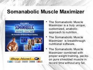 Somanabolic Muscle Maximizer
              
                  The Somanabolic Muscle
                  Maximizer is a truly unique,
                  customized, anabolic
                  approach to nutrition.
              
                  The Somanabolic Muscle
                  Maximizer is breakthrough
                  nutritional software.
              
                  The Somanabolic Muscle
                  Maximizer combined with
                  proper weight training, packs-
                  on pure shredded muscle in
                  record time without any fat.
 