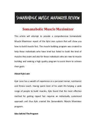 Somanabolic Muscle Maximizer
This article will attempt to provide a comprehensive Somanabolic
Muscle Maximizer report of the Kyle Leon system that will show you
how to build muscle fast. The muscle building program was created to
help those individuals who have tried but failed to build the kind of
muscles they want and also for those individuals who are new to muscle
building and seeking a high quality program to assist them to achieve
their goals.
About Kyle Leon
Kyle Leon has a wealth of experience as a personal trainer, nutritionist
and fitness coach. Having spent most of his adult life helping a wide
range of people to build muscles, Kyle found that the most effective
method for getting ripped fast requires an individually customized
approach and thus Kyle created the Somanabolic Muscle Maximizer
program.
Idea behind The Program
 