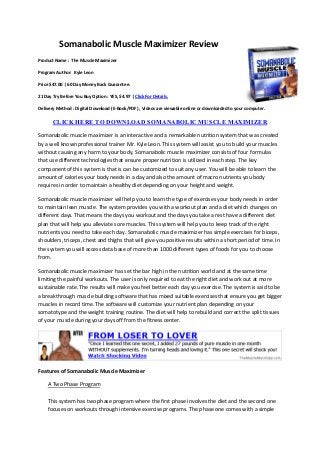 Somanabolic Muscle Maximizer Review
Product Name : The Muscle Maximizer

Program Author: Kyle Leon

Price $47.00 | 60 Day Money Back Guarantee.

21 Day Try Before You Buy Option : YES, $4.97 | Click For Details.

Delivery Method : Digital Download (E-Book/PDF) , Videos are viewable online or downloaded to your computer.

       CLICK HERE TO DOWNLOAD SOMANABOLIC MUSCLE MAXIMIZER

Somanabolic muscle maximizer is an interactive and a remarkable nutrition system that was created
by a well known professional trainer Mr. Kyle Leon. This system will assist you to build your muscles
without causing any harm to your body. Somanabolic muscle maximizer consists of four formulas
that use different technologies that ensure proper nutrition is utilized in each step. The key
component of this system is that is can be customized to suit any user. You will be able to learn the
amount of calories your body needs in a day and also the amount of macro nutrients you body
requires in order to maintain a healthy diet depending on your height and weight.

Somanabolic muscle maximizer will help you to learn the type of exercises your body needs in order
to maintain lean muscle. The system provides you with a workout plan and a diet which changes on
different days. That means the days you workout and the days you take a rest have a different diet
plan that will help you alleviate sore muscles. This system will help you to keep track of the right
nutrients you need to take each day. Somanabolic muscle maximizer has simple exercises for biceps,
shoulders, triceps, chest and thighs that will give you positive results within a short period of time. In
the system you will access data base of more than 1000 different types of foods for you to choose
from.

Somanabolic muscle maximizer has set the bar high in the nutrition world and at the same time
limiting the painful workouts. The user is only required to eat the right diet and work out at more
sustainable rate. The results will make you feel better each day you exercise. The system is said to be
a breakthrough muscle building software that has mixed suitable exercises that ensure you get bigger
muscles in record time. The software will customize your nutrient plan depending on your
somatotype and the weight training routine. The diet will help to rebuild and correct the split tissues
of your muscle during your days off from the fitness center.




Features of Somanabolic Muscle Maximizer

    A Two Phase Program

    This system has two phase program where the first phase involves the diet and the second one
    focuses on workouts through intensive exercise programs. The phase one comes with a simple
 