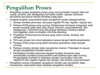 Pengalihan Proses
 Pengalihan proses terjadijika proses yang running beralih menjadi state lain
(ready, blocked, dan sebagainya) kemudian sistem. operasi membuat
perubahan perubahan berarti terhadap lingkungan.‑
 Langkah langkah yang terlibat dalam pengalihan proses sebagai berikut:‑
1. Simpan konteks pernroses, termasuk register PC dan register register‑ lain.
2. Perbarui PCB proses yang running. Pelaksanaan termasuk mengubah state
proses menjadi salah satu state (ready, blocked, suspendedready, dan
sebagainya). Field field‑ yang relevanjuga diperbarui misaInya alasan
meninggalkan state runningdan informasi akunting.
3. Pindahkan PCB proses ke senarai yang cocok (ready, blocked, dan
sebagainya).
4. Pilih satu proses lain untuk dieksekusi sesuai dengan teknik penjadwalan.
5. Perbarui PCB proses yang dipilih termasuk perubahan state menjadi
running.
6. Perbarui struktur struktur data manaJemen memori. Pekerjaan ini sesuai‑
dengan pengefolaan translasi alamat.
7. Kembalikan konteks pernroses dengan konteks simpanan yang
memberitahu konteks proses terakhir saat dialihkan dari state running,
Pengembalian konteks ini dilakukan dengan memuatkan nilai nilai‑
registerPC dan register register‑ lain dengan nilai konteks yang tersimpan.
 Pengalihan proses melibatkan pengalihan konteks dan perubahan state,
memerlukan usaha lebih besar daripada pengalihan konteks.
 