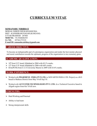 CURRICULUM VITAE


SOMANSHU NIRBHAY
MOH-64, SORON SHUKAR KSHETRA
DIST - KANSHIRAM NAGAR (KASGANJ)
UTTAR PRADESH 207403
MOB NO. +91-9368686393
LL NO.      05744-273310
E-mail ID: somanshu.nirbhay@gmail.com

CAREER OBJECTIVE:

 To become an indispensable part of a prestigious organization and render the best mental, physical
 and moral contribution towards the optimum, progress of the organization in nice monetary gains.

ACADEMIC QUALIFICATION:

 10th from U.P. board Allahabad in 2004 with 69.1% marks.
 12th from U.P. board Allahabad in 2006 with 60% marks.
 B.Sc(PCM) from C.C.S University Meerut in 2009 with 63.6% marks.

 WORK EXPERIENCE:

 Worked with PHARMEXX INDIA PVT.LTD. (a NOVARTIS INDIA LTD. Project) as a B.O
  based in Mathura District from May’10 till Sep’10.

 Worked with ACCUSTER TECHNOLOGIES PVT. LTD. As a Technical Executive based in
  Aligarh region from Oct’10 till now.

STRENGTHS:

 Hard Working and Punctual

 Ability to lead team

 Strong interpersonal skills
 