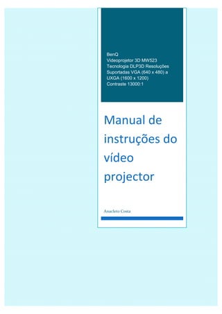 BenQ
Videoprojetor 3D MW523
Tecnologia DLP3D Resoluções
Suportadas VGA (640 x 480) a
UXGA (1600 x 1200)
Contraste 13000:1
Manual de
instruções do
vídeo
projector
Anacleto Costa
 