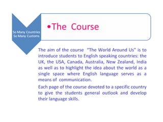 The aim of the course “The World Around Us” is to
introduce students to English speaking countries: the
UK, the USA, Canada, Australia, New Zealand, India
as well as to highlight the idea about the world as a
single space where English language serves as a
means of communication.
Each page of the course devoted to a specific country
to give the students general outlook and develop
their language skills.
 