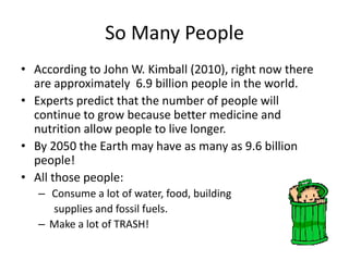 So Many People According to John W. Kimball (2010), right now there are approximately  6.9 billion people in the world. Experts predict that the number of people will continue to grow because better medicine and nutrition allow people to live longer.  By 2050 the Earth may have as many as 9.6 billion people! All those people:  Consume a lot of water, food, building        supplies and fossil fuels. Make a lot of TRASH! 