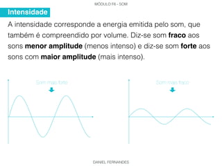 MÓDULO F6 - SOM
DANIEL FERNANDES
A intensidade corresponde a energia emitida pelo som, que
também é compreendido por volume. Diz-se som fraco aos
sons menor amplitude (menos intenso) e diz-se som forte aos
sons com maior amplitude (mais intenso).
Intensidade
Som mais forte Som mais fraco
 