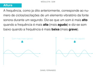 MÓDULO F6 - SOM
DANIEL FERNANDES
A frequência, como ja dito anteriormente, corresponde ao nu-
mero de ciclos/oscilações de um elemento vibratório da fonte
sonora durante um segundo. Diz-se que um som é mais alto
quando a frequência é mais alta (mais agudo) e diz-se som
baixo quando a frequência é mais baixa (mais grave).
Altura
Som mais baixo (grave) Som mais alto (agudo)
 