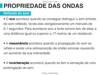 MÓDULO F6 - SOM
DANIEL FERNANDES
• O eco acontece quando se consegue distinguir o som emitido
do som refletido, tendo eles obrigatoriamente um intervalo de
0,1 segundos. Para acontecer eco a fonte sonora tem de estar a
uma distância igual ou superior a 17 metros de um obstáculo.
• A ressonância acontece quando a propagação do som se
reflete e existe uma sobreposição de ondas sonoras causando
um aumento da sua intensidade.
• A reverberação acontece quando se tem a sensação de uma
prolongação do som.
PROPRIEDADE DAS ONDAS
Reflexão do som
 