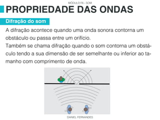 MÓDULO F6 - SOM
DANIEL FERNANDES
A difração acontece quando uma onda sonora contorna um
obstáculo ou passa entre um orifício.
Também se chama difração quando o som contorna um obstá-
culo tendo a sua dimensão de ser semelhante ou inferior ao ta-
manho com comprimento de onda.
PROPRIEDADE DAS ONDAS
Difração do som
 