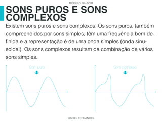 MÓDULO F6 - SOM
DANIEL FERNANDES
Existem sons puros e sons complexos. Os sons puros, também
compreendidos por sons simples, têm uma frequência bem de-
finida e a representação é de uma onda simples (onda sinu-
soidal). Os sons complexos resultam da combinação de vários
sons simples.
SONS PUROS E SONS
COMPLEXOS
Som puro Som complexo
 