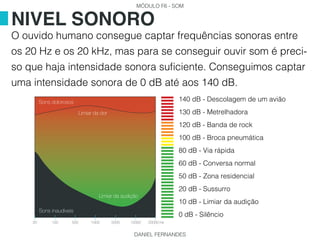MÓDULO F6 - SOM
DANIEL FERNANDES
O ouvido humano consegue captar frequências sonoras entre
os 20 Hz e os 20 kHz, mas para se conseguir ouvir som é preci-
so que haja intensidade sonora suficiente. Conseguimos captar
uma intensidade sonora de 0 dB até aos 140 dB.
NIVEL SONORO
140 dB - Descolagem de um avião
130 dB - Metrelhadora
120 dB - Banda de rock
100 dB - Broca pneumática
80 dB - Via rápida
60 dB - Conversa normal
50 dB - Zona residencial
20 dB - Sussurro
10 dB - Limiar da audição
0 dB - Silêncio
Limiar da dor
Limiar da audição
Sons inaudiveis
Sons dolorosos
20 100 500 1000 5000 10000 20000 Hz
 