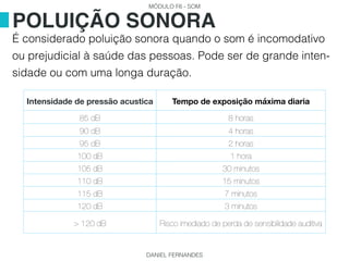 MÓDULO F6 - SOM
DANIEL FERNANDES
É considerado poluição sonora quando o som é incomodativo
ou prejudicial à saúde das pessoas. Pode ser de grande inten-
sidade ou com uma longa duração.
POLUIÇÃO SONORA
Intensidade de pressão acustica Tempo de exposição máxima diaria
85 dB 8 horas
90 dB 4 horas
95 dB 2 horas
100 dB 1 hora
105 dB 30 minutos
110 dB 15 minutos
115 dB 7 minutos
120 dB 3 minutos
> 120 dB Risco imediado de perda de sensibilidade auditiva
 