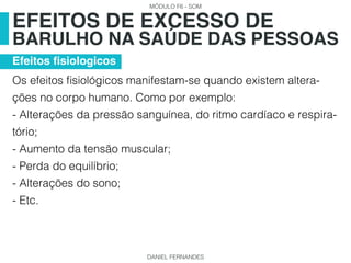 MÓDULO F6 - SOM
DANIEL FERNANDES
Os efeitos fisiológicos manifestam-se quando existem altera-
ções no corpo humano. Como por exemplo:
- Alterações da pressão sanguínea, do ritmo cardíaco e respira-
tório;
- Aumento da tensão muscular;
- Perda do equilíbrio;
- Alterações do sono;
- Etc.
EFEITOS DE EXCESSO DE
BARULHO NA SAÚDE DAS PESSOAS
Efeitos fisiologicos
 