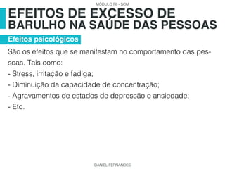 MÓDULO F6 - SOM
DANIEL FERNANDES
São os efeitos que se manifestam no comportamento das pes-
soas. Tais como:
- Stress, irritação e fadiga;
- Diminuição da capacidade de concentração;
- Agravamentos de estados de depressão e ansiedade;
- Etc.
EFEITOS DE EXCESSO DE
BARULHO NA SAÚDE DAS PESSOAS
Efeitos psicológicos
 