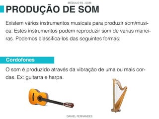 MÓDULO F6 - SOM
DANIEL FERNANDES
Existem vários instrumentos musicais para produzir som/musi-
ca. Estes instrumentos podem reproduzir som de varias manei-
ras. Podemos classifica-los das seguintes formas:
O som é produzido através da vibração de uma ou mais cor-
das. Ex: guitarra e harpa.
PRODUÇÃO DE SOM
Cordofones
 