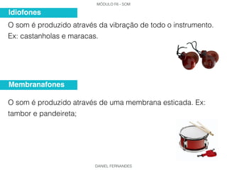 MÓDULO F6 - SOM
DANIEL FERNANDES
O som é produzido através da vibração de todo o instrumento.
Ex: castanholas e maracas.
O som é produzido através de uma membrana esticada. Ex:
tambor e pandeireta;
Idiofones
Membranafones
 