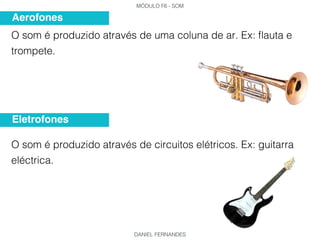 MÓDULO F6 - SOM
DANIEL FERNANDES
O som é produzido através de uma coluna de ar. Ex: flauta e
trompete.
O som é produzido através de circuitos elétricos. Ex: guitarra
eléctrica.
Aerofones
Eletrofones
 