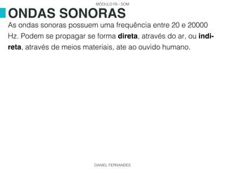 MÓDULO F6 - SOM
DANIEL FERNANDES
As ondas sonoras possuem uma frequência entre 20 e 20000
Hz. Podem se propagar se forma direta, através do ar, ou indi-
reta, através de meios materiais, ate ao ouvido humano.
ONDAS SONORAS
 