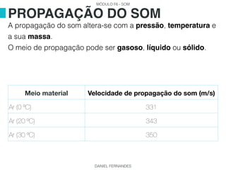 MÓDULO F6 - SOM
DANIEL FERNANDES
A propagação do som altera-se com a pressão, temperatura e
a sua massa.
O meio de propagação pode ser gasoso, líquido ou sólido.
PROPAGAÇÃO DO SOM
Meio material Velocidade de propagação do som (m/s)
Ar (0 ºC) 331
Ar (20 ºC) 343
Ar (30 ºC) 350
 