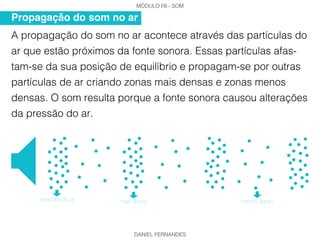 MÓDULO F6 - SOM
DANIEL FERNANDES
A propagação do som no ar acontece através das partículas do
ar que estão próximos da fonte sonora. Essas partículas afas-
tam-se da sua posição de equilíbrio e propagam-se por outras
partículas de ar criando zonas mais densas e zonas menos
densas. O som resulta porque a fonte sonora causou alterações
da pressão do ar.
Propagação do som no ar
mais densoparticulas do ar menos denso
 