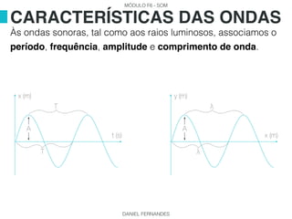 MÓDULO F6 - SOM
DANIEL FERNANDES
Às ondas sonoras, tal como aos raios luminosos, associamos o
período, frequência, amplitude e comprimento de onda.
CARACTERÍSTICAS DAS ONDAS
A
x (m)
t (s)
T
T
A
y (m)
x (m)
λ
λ
 