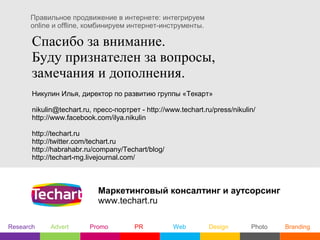 Правильное продвижение в интернете: интегрируем
      online и offline, комбинируем интернет-инструменты.

       Спасибо за внимание.
       Буду признателен за вопросы,
       замечания и дополнения.
       Никулин Илья, директор по развитию группы «Текарт»

       nikulin@techart.ru, пресс-портрет - http://www.techart.ru/press/nikulin/
       http://www.facebook.com/ilya.nikulin

       http://techart.ru
       http://twitter.com/techart.ru
       http://habrahabr.ru/company/Techart/blog/
       http://techart-mg.livejournal.com/



                            Маркетинговый консалтинг и аутсорсинг
                            www.techart.ru

Research     Advert      Promo          PR          Web         Design       Photo   Branding
 